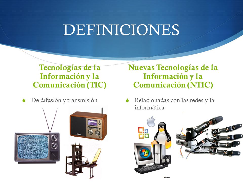 DEFINICIONES Tecnologías de la Información y la Comunicación (TIC)  De difusión y transmisión Nuevas Tecnologías de la Información y la Comunicación (NTIC)  Relacionadas con las redes y la informática