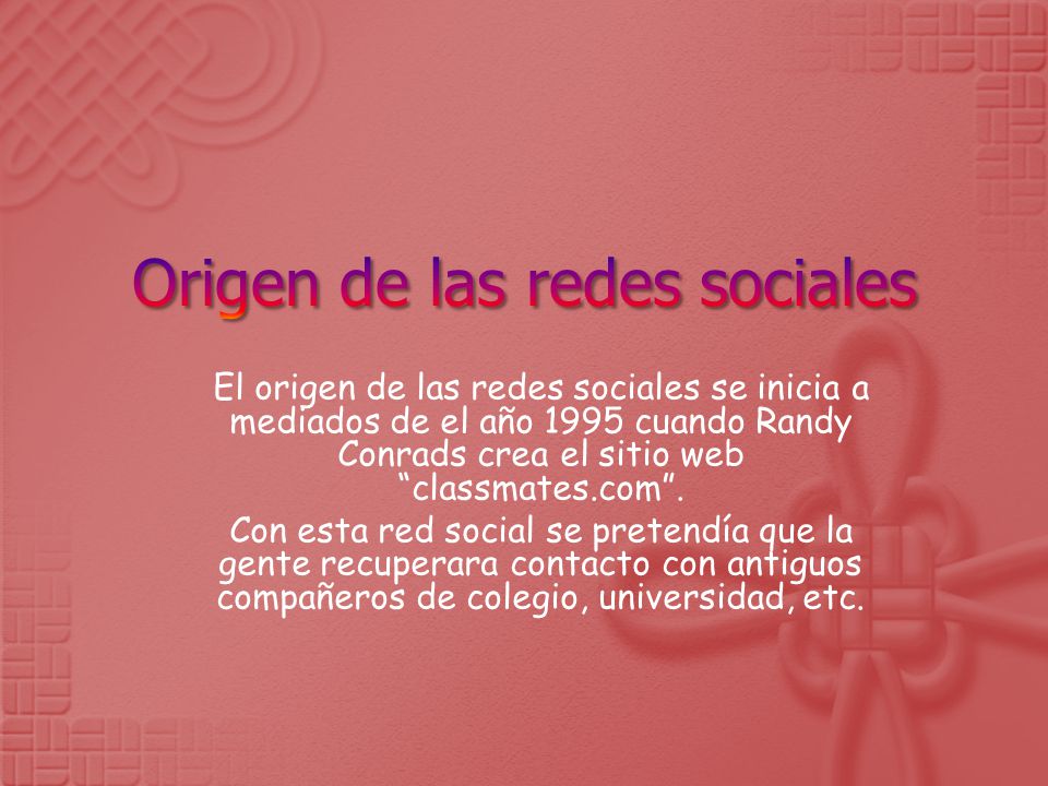 El origen de las redes sociales se inicia a mediados de el año 1995 cuando Randy Conrads crea el sitio web classmates.com .