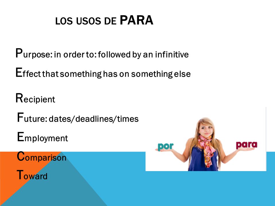 LOS USOS DE PARA P urpose: in order to: followed by an infinitive E ffect that something has on something else R ecipient F uture: dates/deadlines/times E mployment C omparison T oward