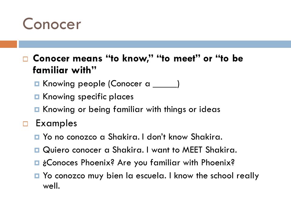 Conocer  Conocer means to know, to meet or to be familiar with  Knowing people (Conocer a _____)  Knowing specific places  Knowing or being familiar with things or ideas  Examples  Yo no conozco a Shakira.