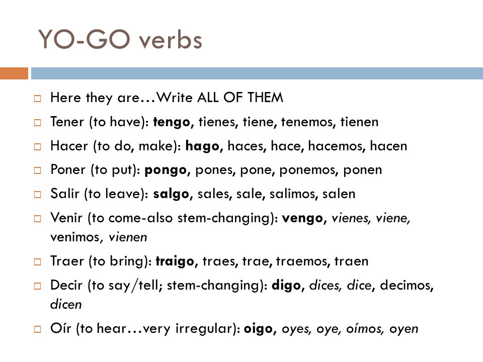 YO-GO verbs  Here they are…Write ALL OF THEM  Tener (to have): tengo, tienes, tiene, tenemos, tienen  Hacer (to do, make): hago, haces, hace, hacemos, hacen  Poner (to put): pongo, pones, pone, ponemos, ponen  Salir (to leave): salgo, sales, sale, salimos, salen  Venir (to come-also stem-changing): vengo, vienes, viene, venimos, vienen  Traer (to bring): traigo, traes, trae, traemos, traen  Decir (to say/tell; stem-changing): digo, dices, dice, decimos, dicen  Oír (to hear…very irregular): oigo, oyes, oye, oímos, oyen