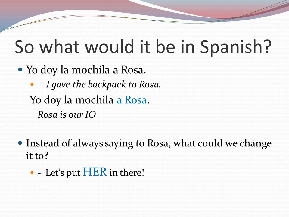 So what would it be in Spanish. Yo doy la mochila a Rosa.