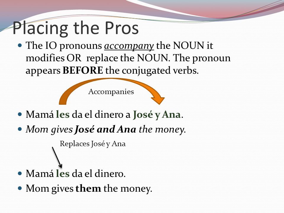 Placing the Pros The IO pronouns accompany the NOUN it modifies OR replace the NOUN.