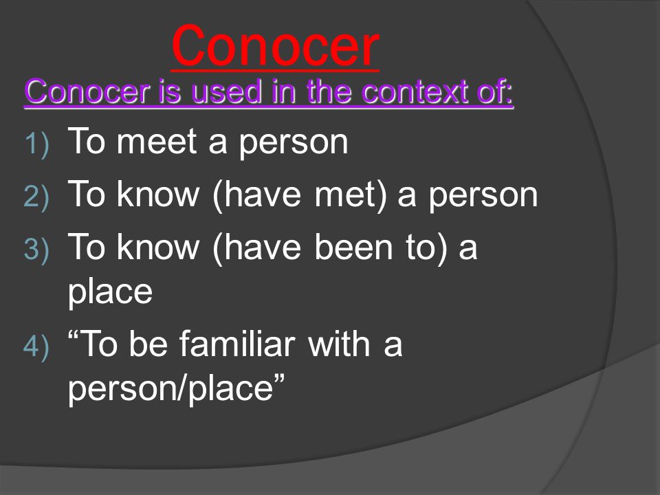 Conocer Conocer is used in the context of: 1) To meet a person 2) To know (have met) a person 3) To know (have been to) a place 4) To be familiar with a person/place