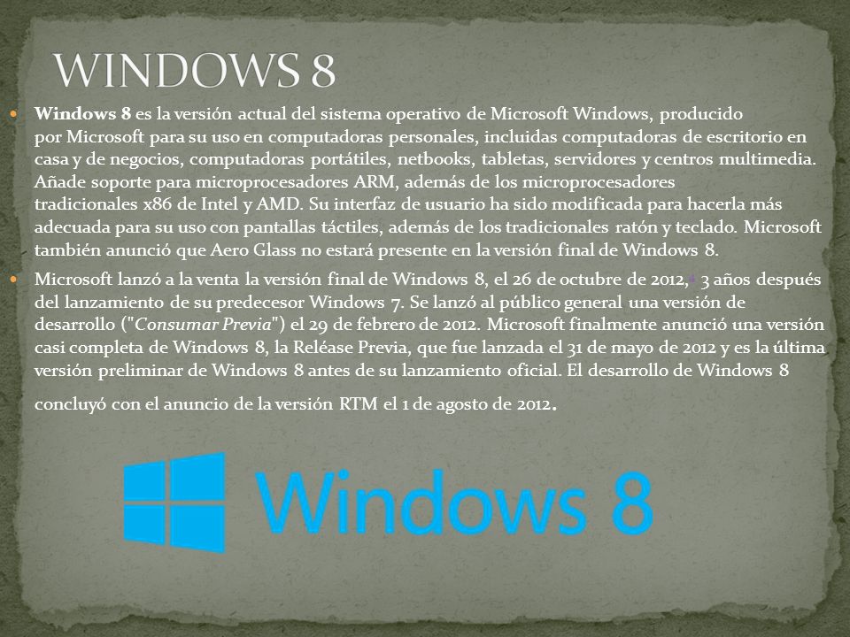 Windows 8 es la versión actual del sistema operativo de Microsoft Windows, producido por Microsoft para su uso en computadoras personales, incluidas computadoras de escritorio en casa y de negocios, computadoras portátiles, netbooks, tabletas, servidores y centros multimedia.