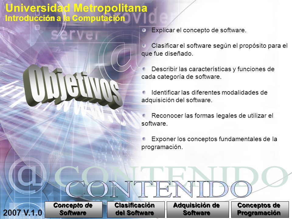 Universidad Metropolitana Introducción a la Computación 2007 V.1.0 Concepto de Software Concepto de Software Clasificación del Software Clasificación del Software Adquisición de Software Adquisición de Software Conceptos de Programación Conceptos de Programación Explicar el concepto de software.
