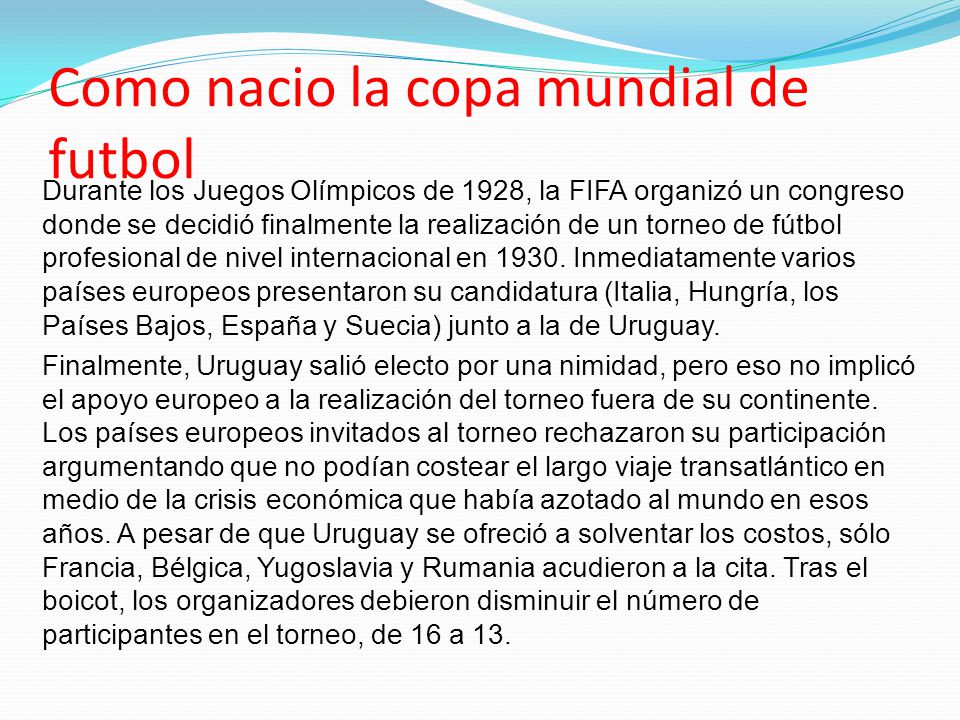 Como nacio la copa mundial de futbol Durante los Juegos Olímpicos de 1928, la FIFA organizó un congreso donde se decidió finalmente la realización de un torneo de fútbol profesional de nivel internacional en 1930.