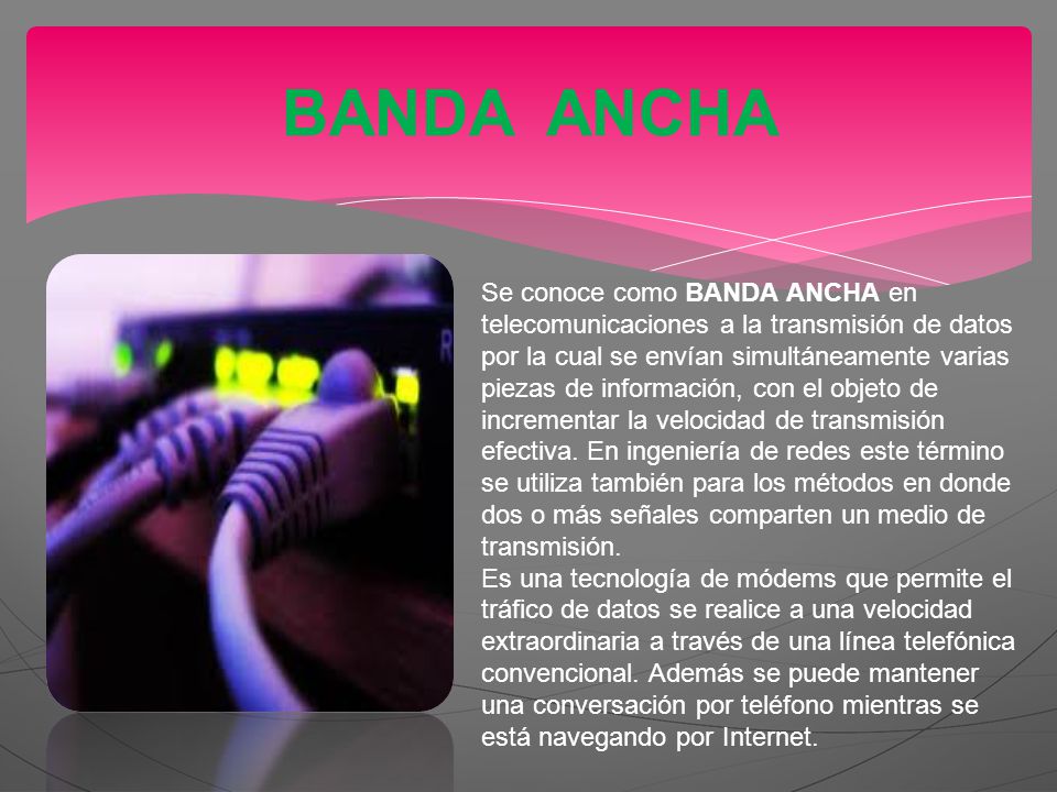 BANDA ANCHA Se conoce como BANDA ANCHA en telecomunicaciones a la transmisión de datos por la cual se envían simultáneamente varias piezas de información, con el objeto de incrementar la velocidad de transmisión efectiva.
