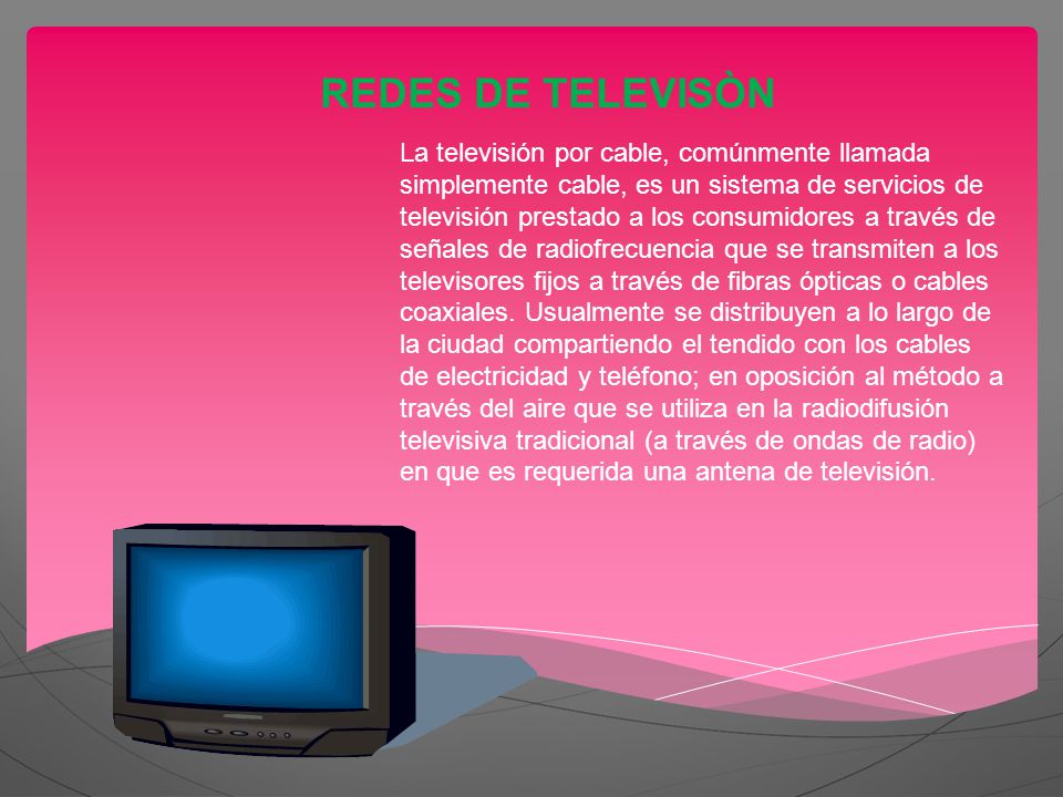 REDES DE TELEVISÒN La televisión por cable, comúnmente llamada simplemente cable, es un sistema de servicios de televisión prestado a los consumidores a través de señales de radiofrecuencia que se transmiten a los televisores fijos a través de fibras ópticas o cables coaxiales.