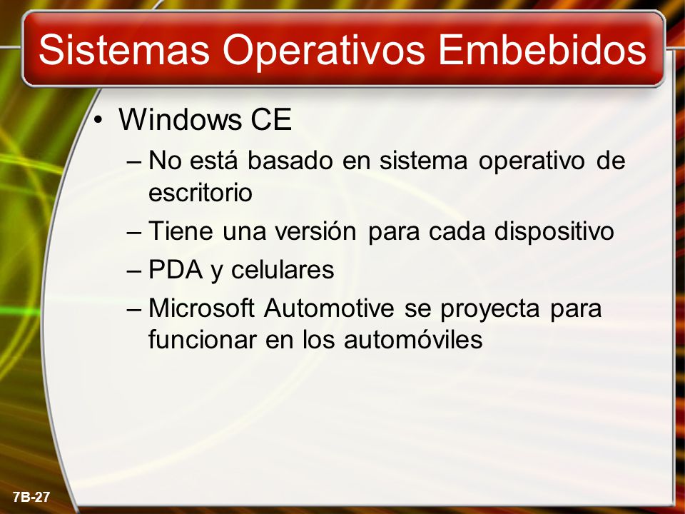 7B-27 Sistemas Operativos Embebidos Windows CE –No está basado en sistema operativo de escritorio –Tiene una versión para cada dispositivo –PDA y celulares –Microsoft Automotive se proyecta para funcionar en los automóviles