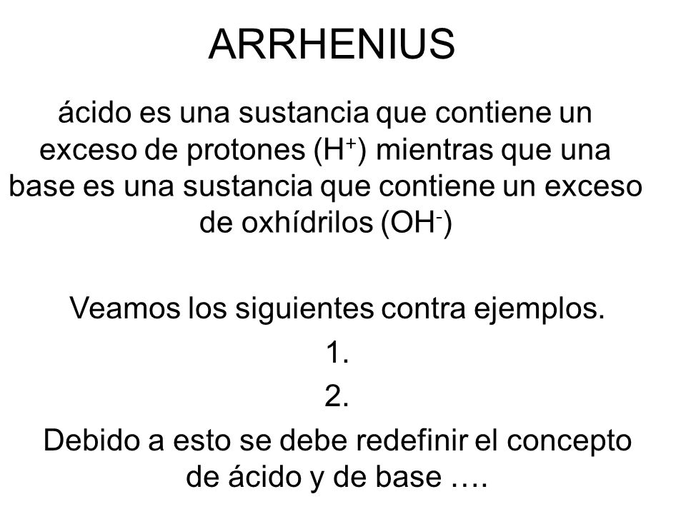 ARRHENIUS ácido es una sustancia que contiene un exceso de protones (H + ) mientras que una base es una sustancia que contiene un exceso de oxhídrilos (OH - ) Veamos los siguientes contra ejemplos.