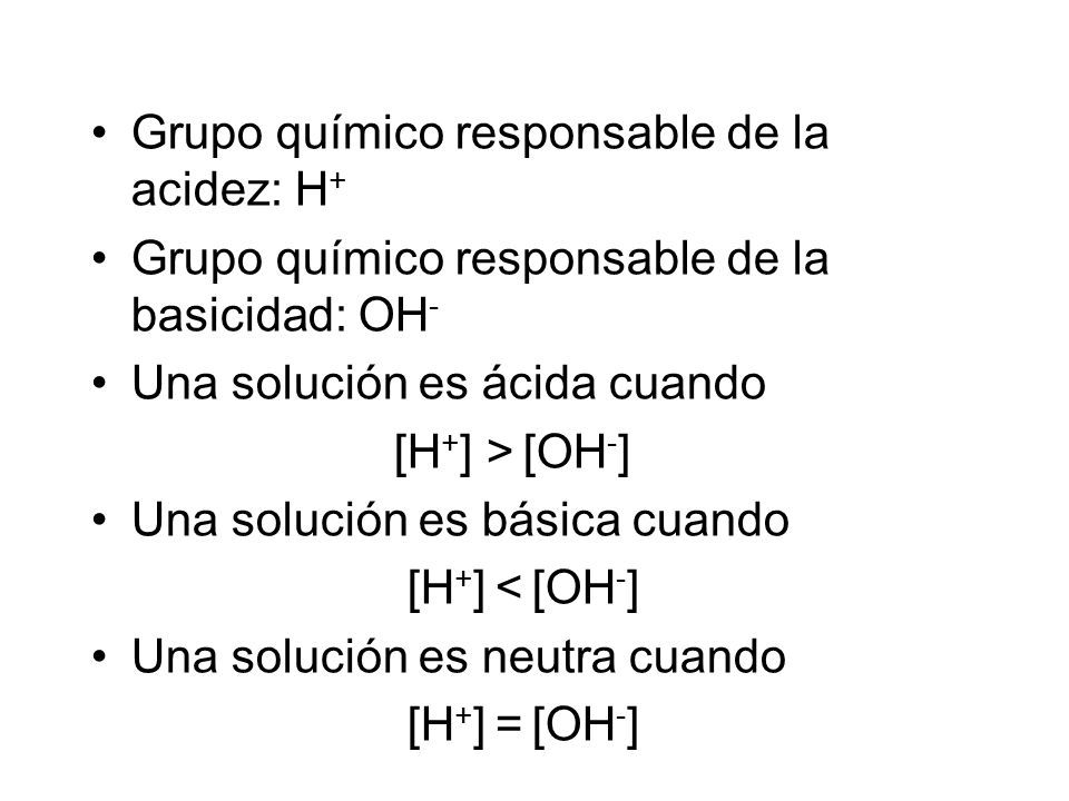 Grupo químico responsable de la acidez: H + Grupo químico responsable de la basicidad: OH - Una solución es ácida cuando [H + ] > [OH - ] Una solución es básica cuando [H + ] < [OH - ] Una solución es neutra cuando [H + ] = [OH - ]