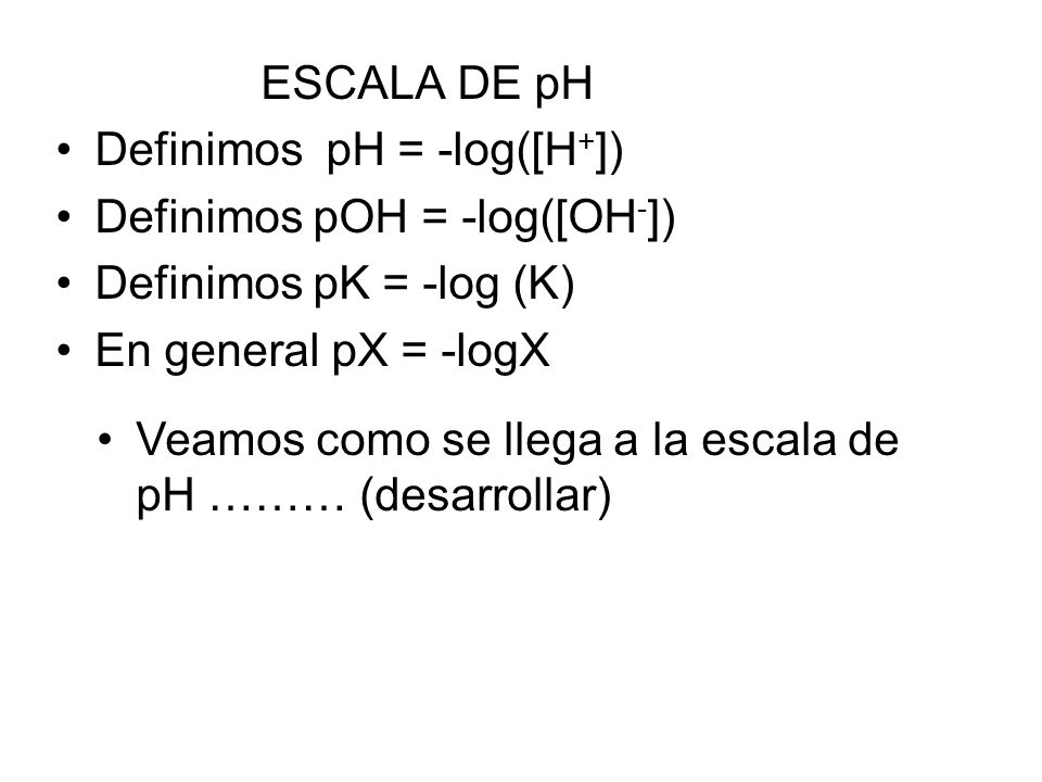 ESCALA DE pH Definimos pH = -log([H + ]) Definimos pOH = -log([OH - ]) Definimos pK = -log (K) En general pX = -logX Veamos como se llega a la escala de pH ……… (desarrollar)