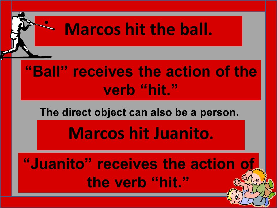 Marcos hit the ball. Ball receives the action of the verb hit. Marcos hit Juanito.