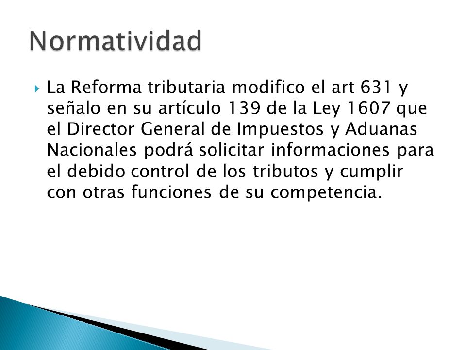  La Reforma tributaria modifico el art 631 y señalo en su artículo 139 de la Ley 1607 que el Director General de Impuestos y Aduanas Nacionales podrá solicitar informaciones para el debido control de los tributos y cumplir con otras funciones de su competencia.