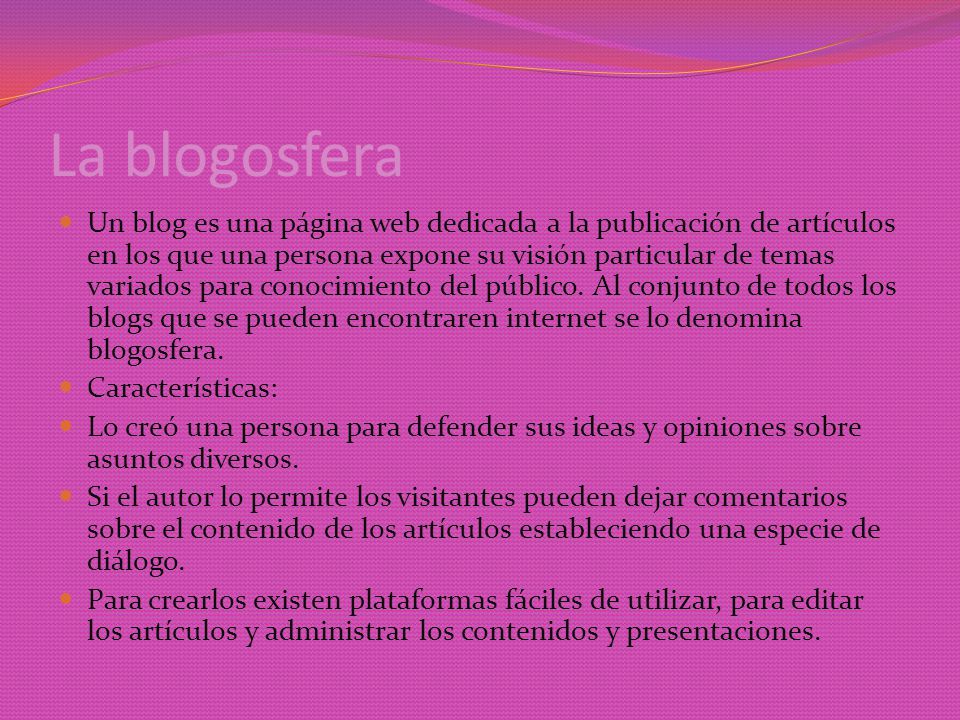 La blogosfera Un blog es una página web dedicada a la publicación de artículos en los que una persona expone su visión particular de temas variados para conocimiento del público.