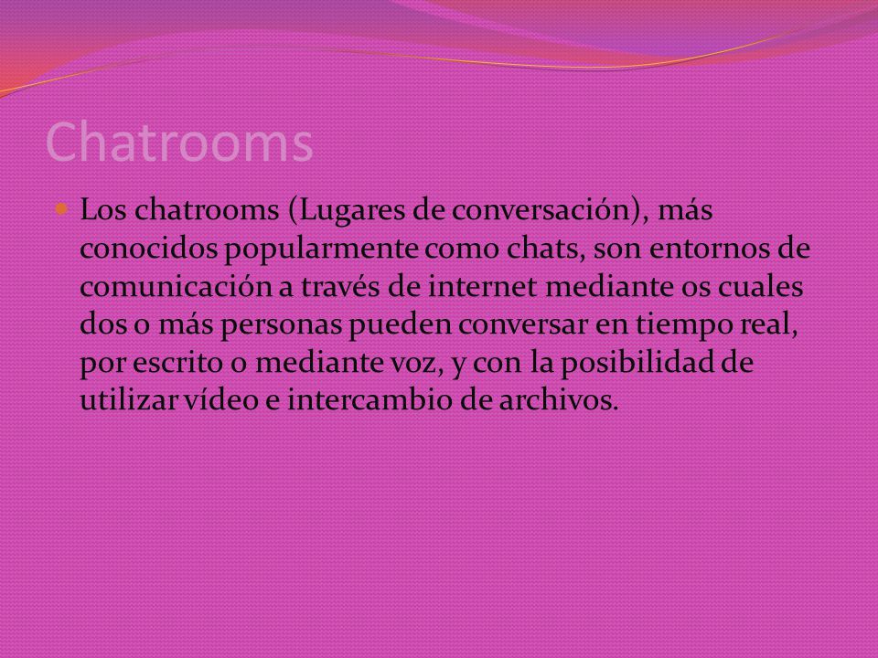 Chatrooms Los chatrooms (Lugares de conversación), más conocidos popularmente como chats, son entornos de comunicación a través de internet mediante os cuales dos o más personas pueden conversar en tiempo real, por escrito o mediante voz, y con la posibilidad de utilizar vídeo e intercambio de archivos.