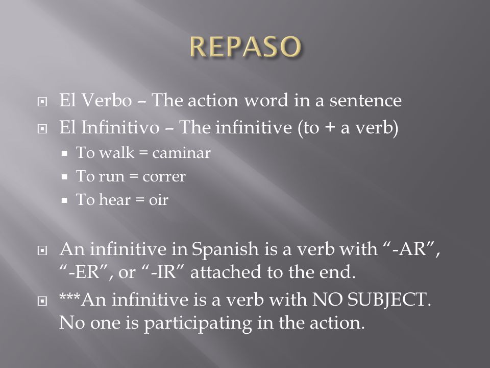  El Verbo – The action word in a sentence  El Infinitivo – The infinitive (to + a verb)  To walk = caminar  To run = correr  To hear = oir  An infinitive in Spanish is a verb with -AR , -ER , or -IR attached to the end.