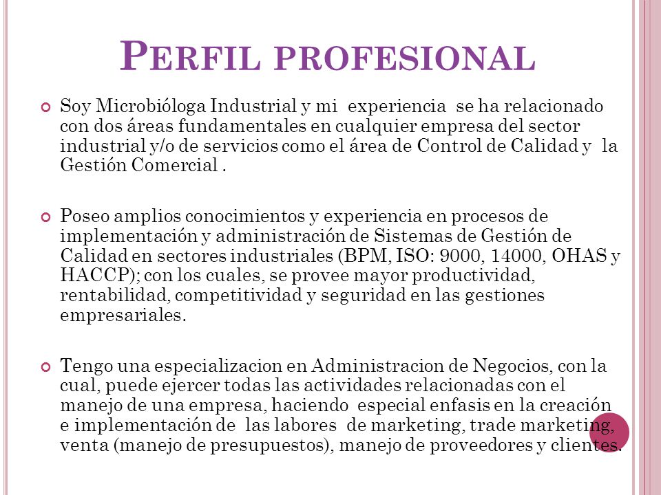 P ERFIL PROFESIONAL Soy Microbióloga Industrial y mi experiencia se ha relacionado con dos áreas fundamentales en cualquier empresa del sector industrial y/o de servicios como el área de Control de Calidad y la Gestión Comercial.
