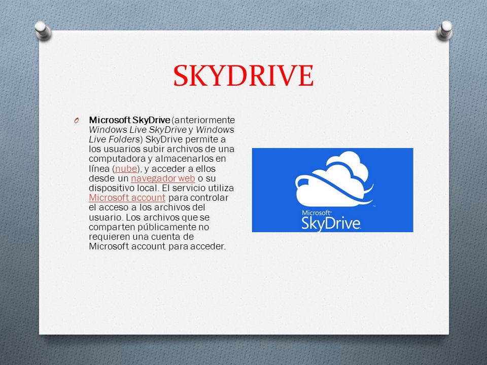 SKYDRIVE O Microsoft SkyDrive (anteriormente Windows Live SkyDrive y Windows Live Folders) SkyDrive permite a los usuarios subir archivos de una computadora y almacenarlos en línea (nube), y acceder a ellos desde un navegador web o su dispositivo local.