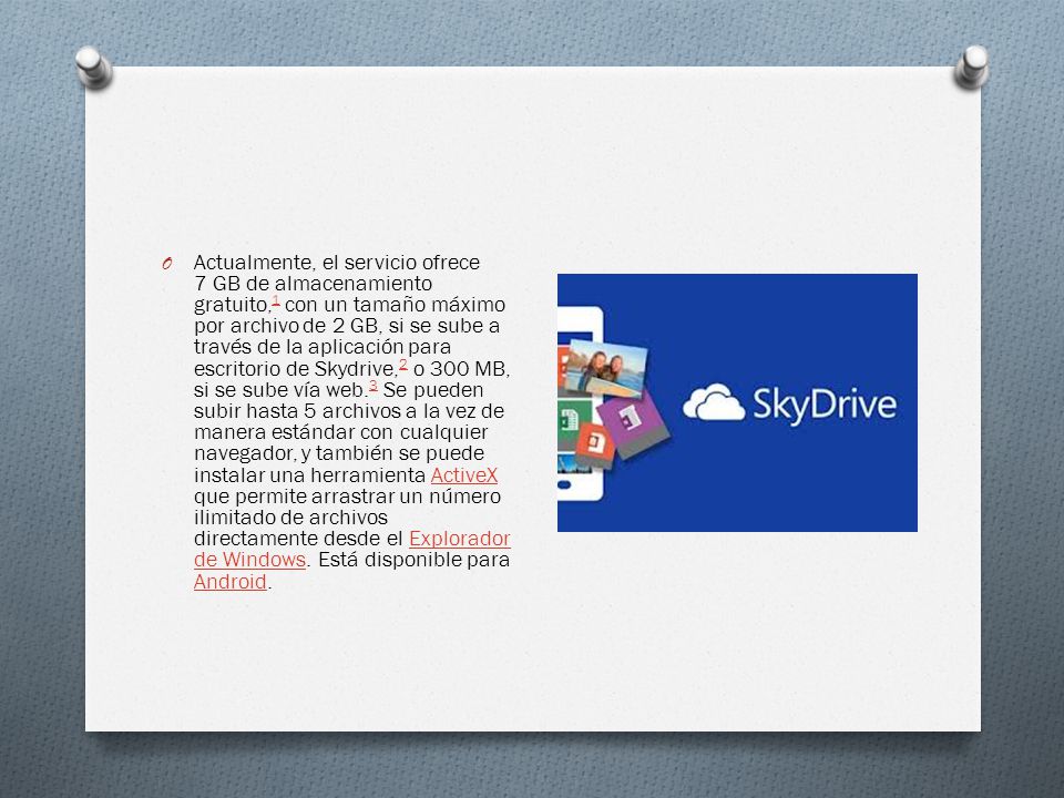 O Actualmente, el servicio ofrece 7 GB de almacenamiento gratuito, 1 con un tamaño máximo por archivo de 2 GB, si se sube a través de la aplicación para escritorio de Skydrive, 2 o 300 MB, si se sube vía web.