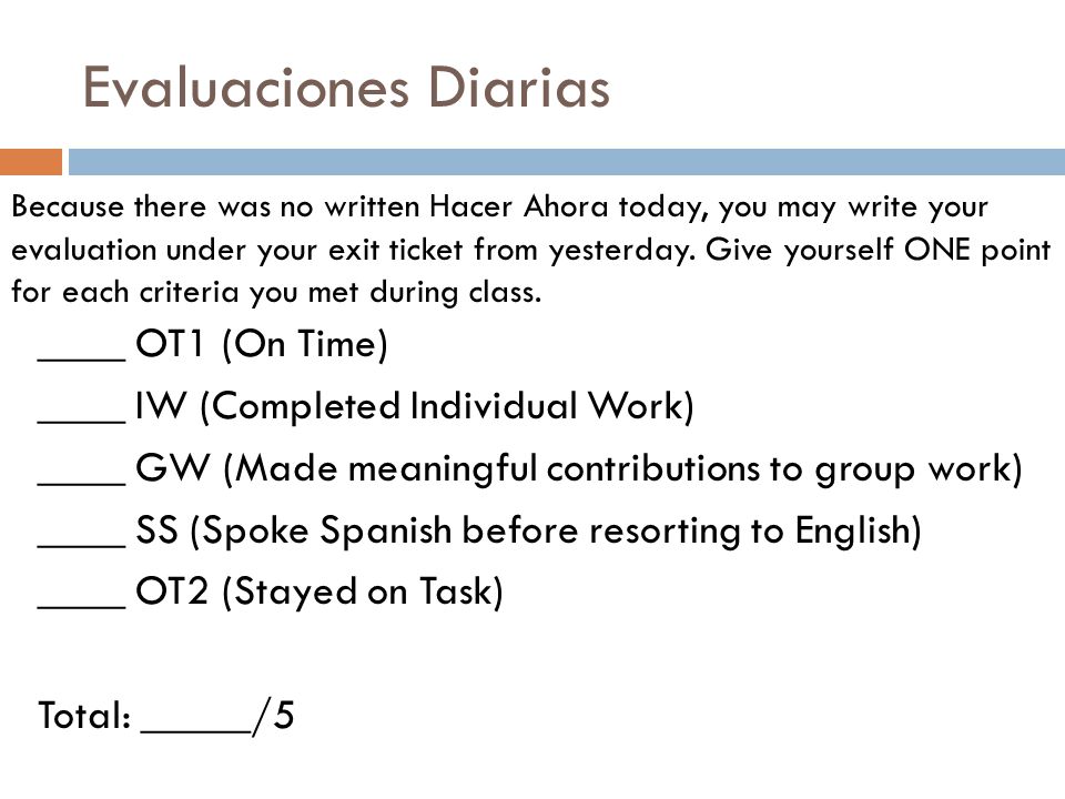 Evaluaciones Diarias ____ OT1 (On Time) ____ IW (Completed Individual Work) ____ GW (Made meaningful contributions to group work) ____ SS (Spoke Spanish before resorting to English) ____ OT2 (Stayed on Task) Total: _____/5 Because there was no written Hacer Ahora today, you may write your evaluation under your exit ticket from yesterday.
