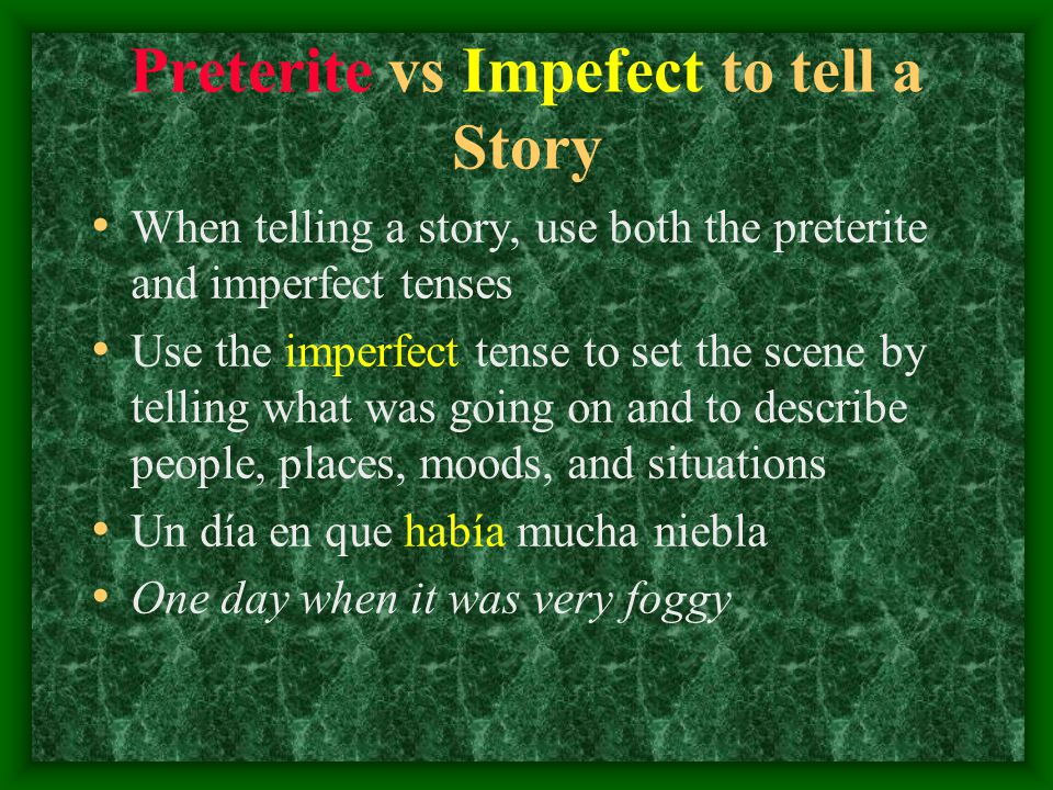 Preterite vs Impefect to tell a Story When telling a story, use both the preterite and imperfect tenses Use the imperfect tense to set the scene by telling what was going on and to describe people, places, moods, and situations Un día en que había mucha niebla One day when it was very foggy