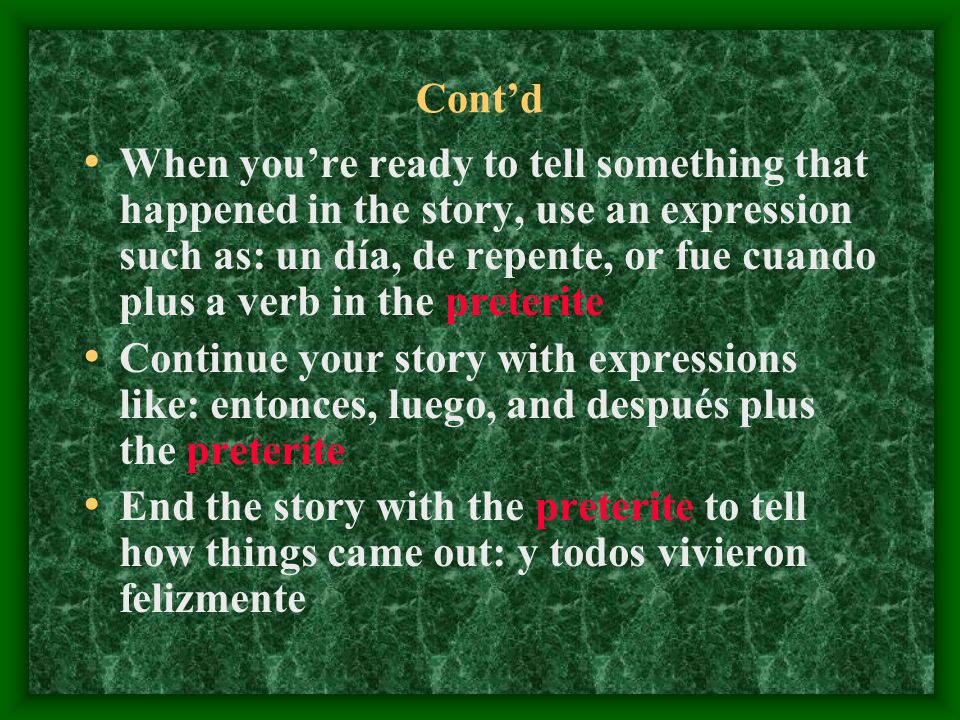 Cont’d When you’re ready to tell something that happened in the story, use an expression such as: un día, de repente, or fue cuando plus a verb in the preterite Continue your story with expressions like: entonces, luego, and después plus the preterite End the story with the preterite to tell how things came out: y todos vivieron felizmente
