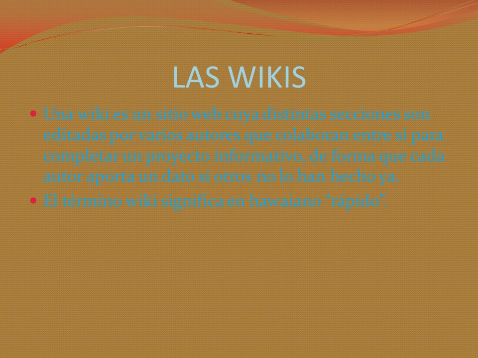 LAS WIKIS Una wiki es un sitio web cuya distintas secciones son editadas por varios autores que colaboran entre sí para completar un proyecto informativo, de forma que cada autor aporta un dato si otros no lo han hecho ya.