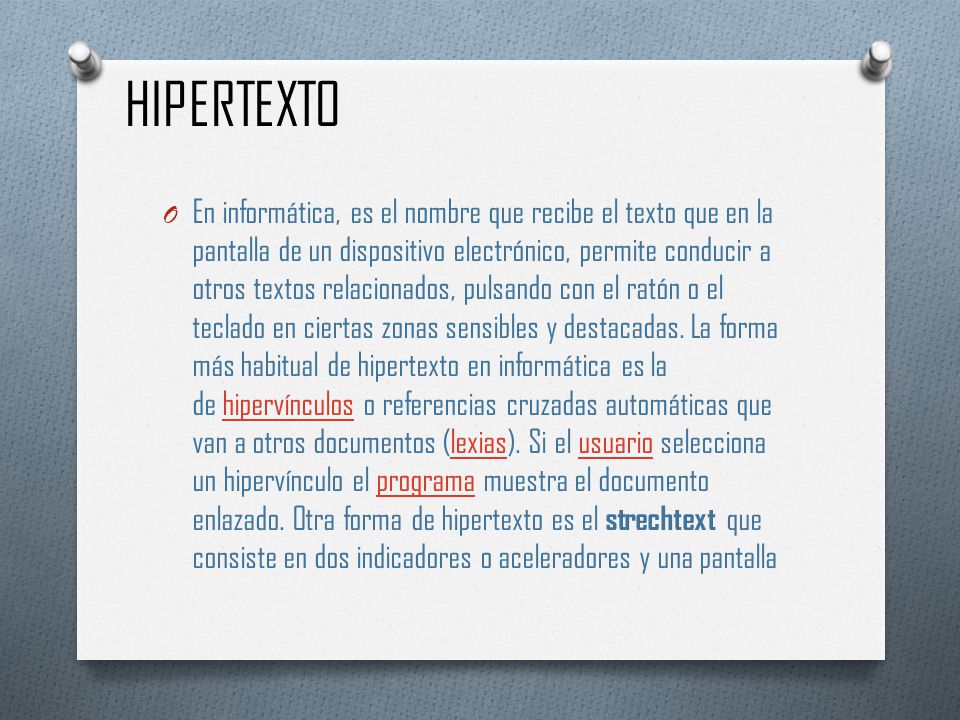 HIPERTEXTO O En informática, es el nombre que recibe el texto que en la pantalla de un dispositivo electrónico, permite conducir a otros textos relacionados, pulsando con el ratón o el teclado en ciertas zonas sensibles y destacadas.