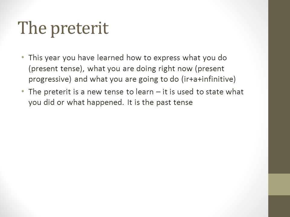 The preterit This year you have learned how to express what you do (present tense), what you are doing right now (present progressive) and what you are going to do (ir+a+infinitive) The preterit is a new tense to learn – it is used to state what you did or what happened.