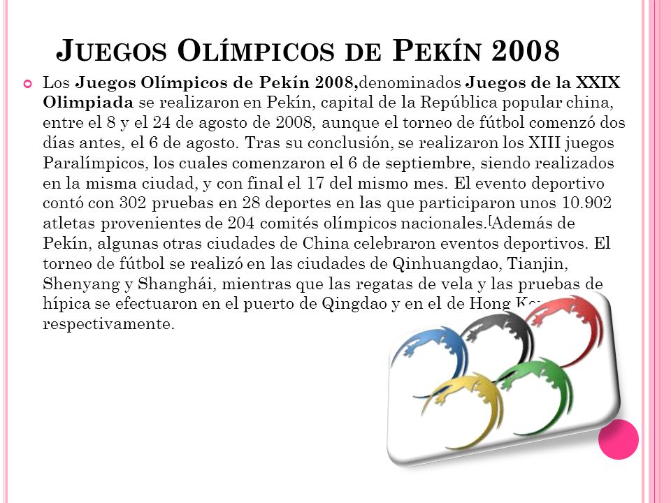 J UEGOS O LÍMPICOS DE P EKÍN 2008 Los Juegos Olímpicos de Pekín 2008, denominados Juegos de la XXIX Olimpiada se realizaron en Pekín, capital de la República popular china, entre el 8 y el 24 de agosto de 2008, aunque el torneo de fútbol comenzó dos días antes, el 6 de agosto.