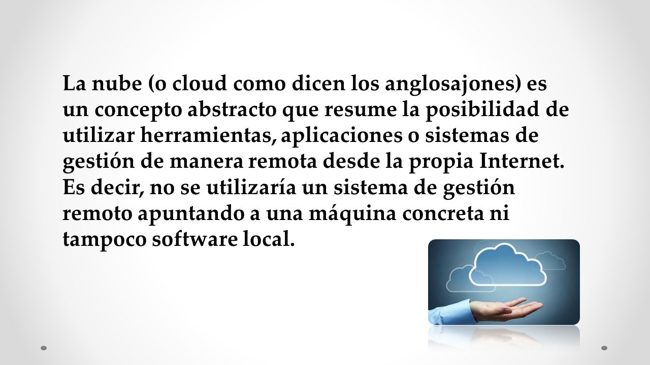 La nube (o cloud como dicen los anglosajones) es un concepto abstracto que resume la posibilidad de utilizar herramientas, aplicaciones o sistemas de gestión de manera remota desde la propia Internet.