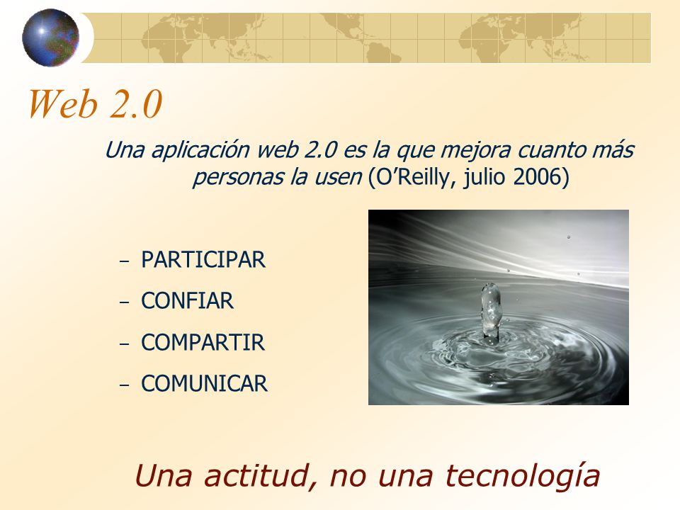 Web 2.0 Una aplicación web 2.0 es la que mejora cuanto más personas la usen (O’Reilly, julio 2006) – PARTICIPAR – CONFIAR – COMPARTIR – COMUNICAR Una actitud, no una tecnología