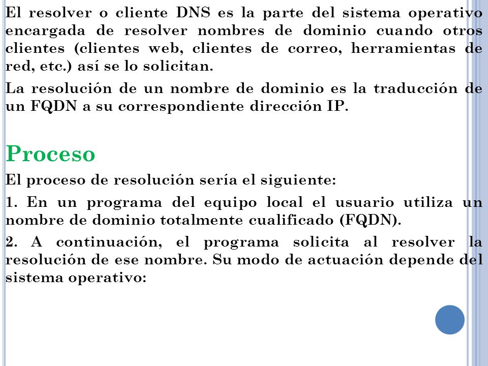 El resolver o cliente DNS es la parte del sistema operativo encargada de resolver nombres de dominio cuando otros clientes (clientes web, clientes de correo, herramientas de red, etc.) así se lo solicitan.
