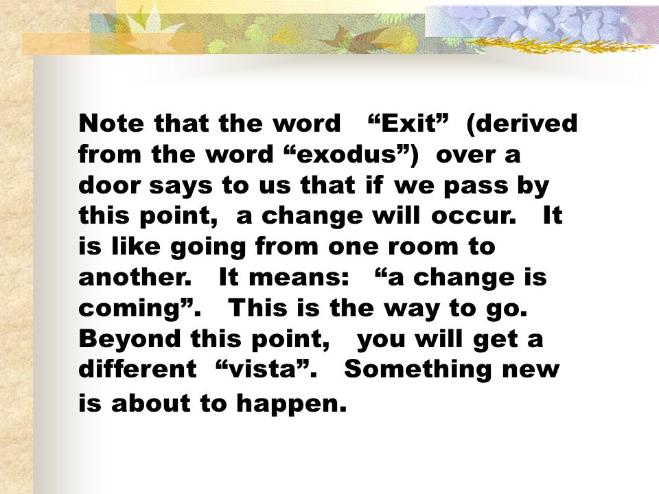 Note that the word Exit (derived from the word exodus ) over a door says to us that if we pass by this point, a change will occur.