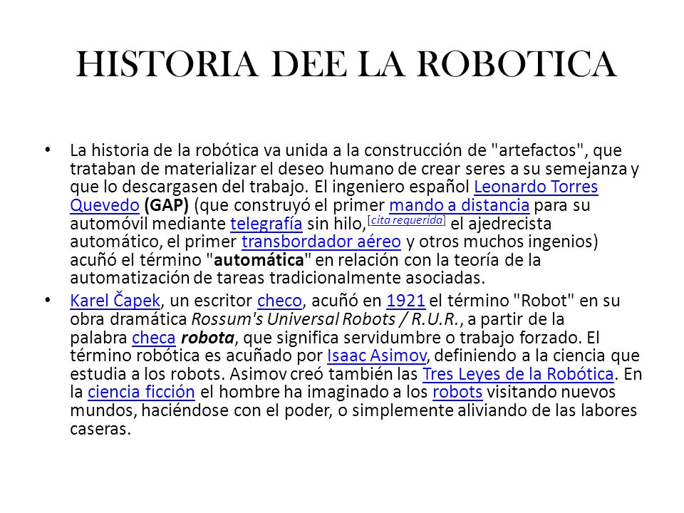 HISTORIA DEE LA ROBOTICA La historia de la robótica va unida a la construcción de artefactos , que trataban de materializar el deseo humano de crear seres a su semejanza y que lo descargasen del trabajo.