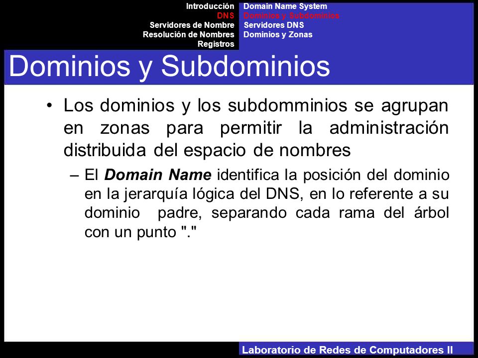 Laboratorio de Redes de Computadores II Los dominios y los subdomminios se agrupan en zonas para permitir la administración distribuida del espacio de nombres –El Domain Name identifica la posición del dominio en la jerarquía lógica del DNS, en lo referente a su dominio padre, separando cada rama del árbol con un punto . Introducción DNS Servidores de Nombre Resolución de Nombres Registros Dominios y Subdominios Domain Name System Dominios y Subdominios Servidores DNS Dominios y Zonas