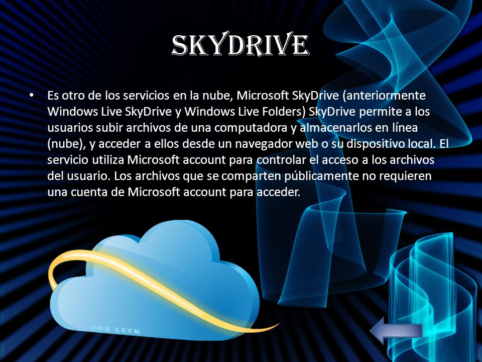 SkyDrive Es otro de los servicios en la nube, Microsoft SkyDrive (anteriormente Windows Live SkyDrive y Windows Live Folders) SkyDrive permite a los usuarios subir archivos de una computadora y almacenarlos en línea (nube), y acceder a ellos desde un navegador web o su dispositivo local.