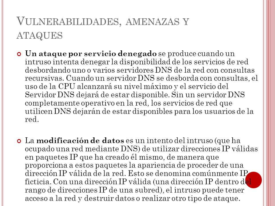 V ULNERABILIDADES, AMENAZAS Y ATAQUES Un ataque por servicio denegado se produce cuando un intruso intenta denegar la disponibilidad de los servicios de red desbordando uno o varios servidores DNS de la red con consultas recursivas.