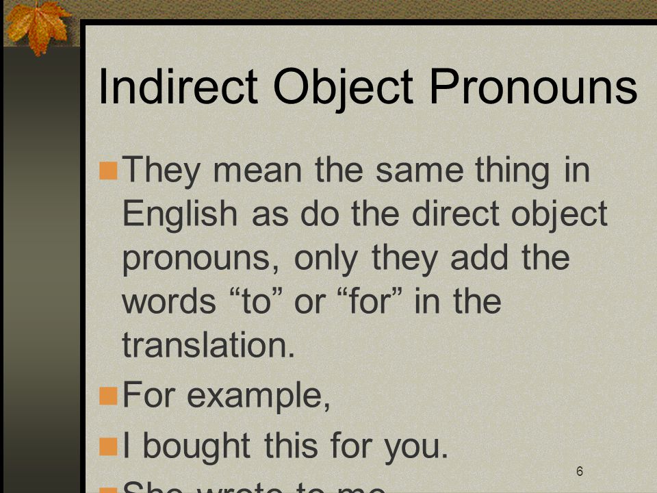 6 Indirect Object Pronouns They mean the same thing in English as do the direct object pronouns, only they add the words to or for in the translation.