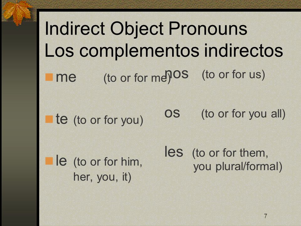 7 Indirect Object Pronouns Los complementos indirectos me (to or for me) te (to or for you) le (to or for him, her, you, it) nos (to or for us) os (to or for you all) les (to or for them, you plural/formal)