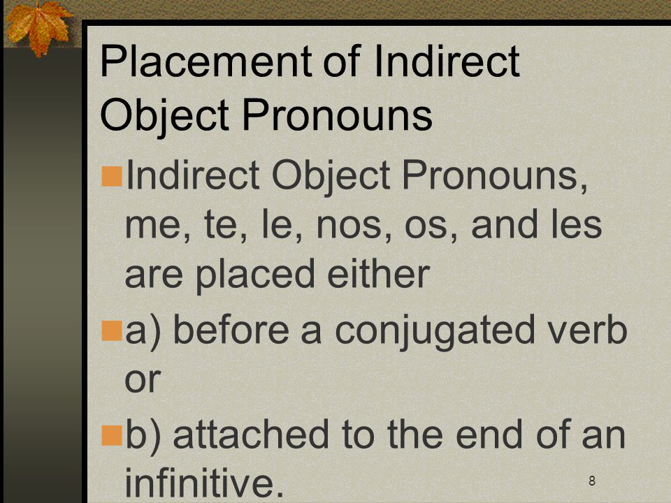 8 Placement of Indirect Object Pronouns Indirect Object Pronouns, me, te, le, nos, os, and les are placed either a) before a conjugated verb or b) attached to the end of an infinitive.