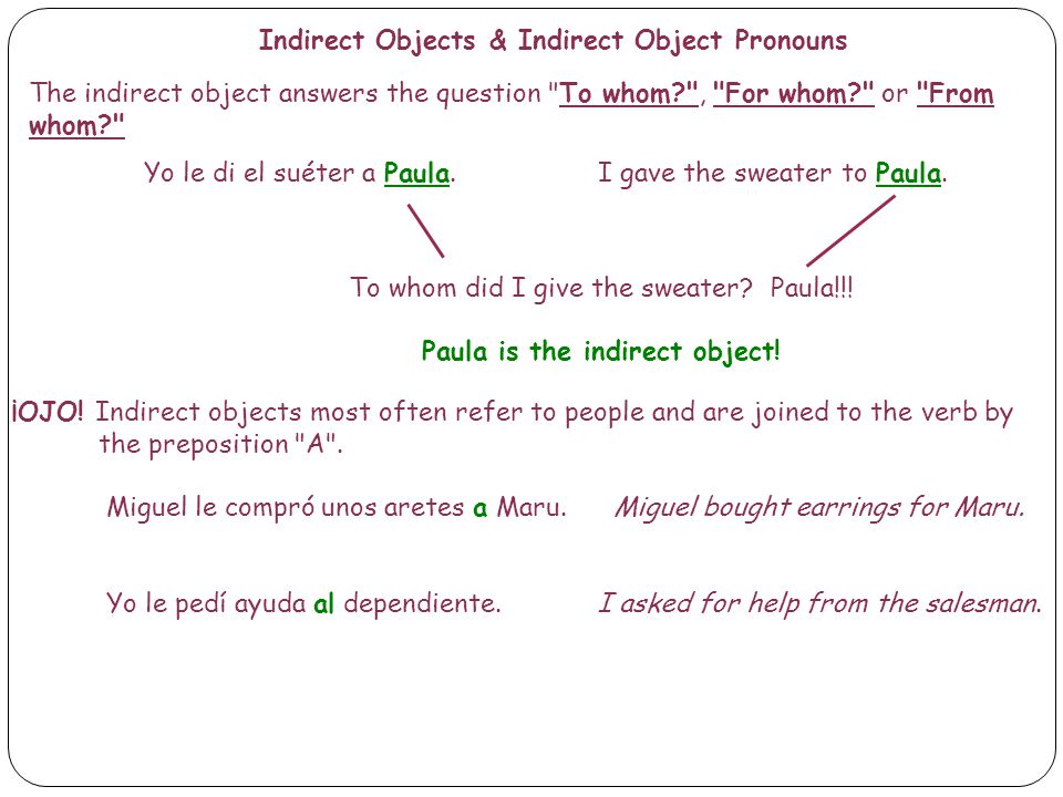 Indirect Objects & Indirect Object Pronouns The indirect object answers the question To whom , For whom or From whom Yo le di el suéter a Paula.