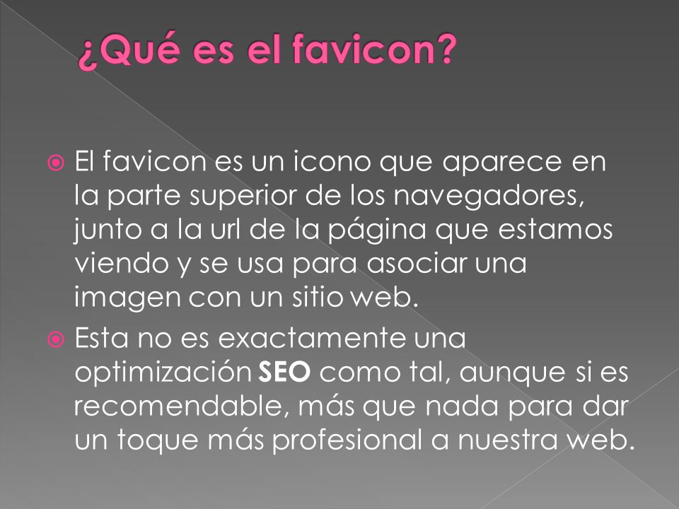  El favicon es un icono que aparece en la parte superior de los navegadores, junto a la url de la página que estamos viendo y se usa para asociar una imagen con un sitio web.