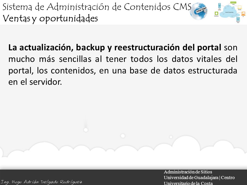 Administración de Sitios Universidad de Guadalajara | Centro Universitario de la Costa La actualización, backup y reestructuración del portal son mucho más sencillas al tener todos los datos vitales del portal, los contenidos, en una base de datos estructurada en el servidor.