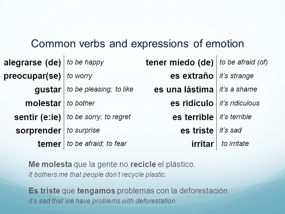 Common verbs and expressions of emotion alegrarse (de) to be happy tener miedo (de) to be afraid (of) preocupar(se) to worry es extraño it’s strange gustar to be pleasing; to like es una lástima it’s a shame molestar to bother es ridículo it’s ridiculous sentir (e:ie) to be sorry; to regret es terrible it’s terrible sorprender to surprise es triste it’s sad temer to be afraid; to fear irritar to irritate Me molesta que la gente no recicle el plástico.