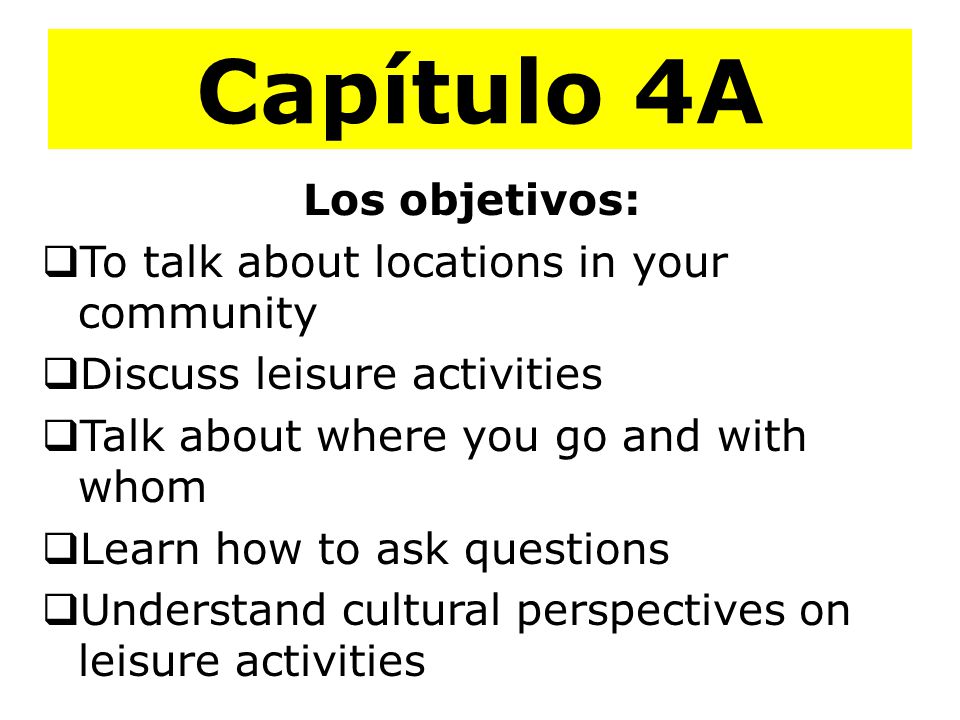 Capítulo 4A Los objetivos:  To talk about locations in your community  Discuss leisure activities  Talk about where you go and with whom  Learn how to ask questions  Understand cultural perspectives on leisure activities