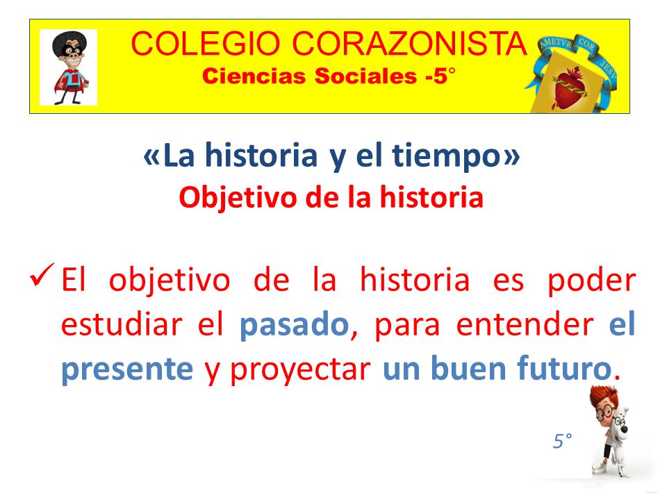 COLEGIO CORAZONISTA Ciencias Sociales -5° 5° «La historia y el tiempo» Objetivo de la historia El objetivo de la historia es poder estudiar el pasado, para entender el presente y proyectar un buen futuro.