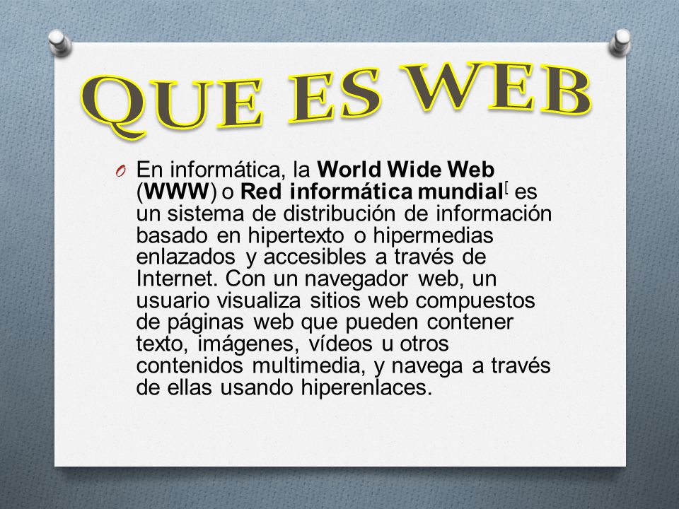 O En informática, la World Wide Web (WWW) o Red informática mundial [ es un sistema de distribución de información basado en hipertexto o hipermedias enlazados y accesibles a través de Internet.